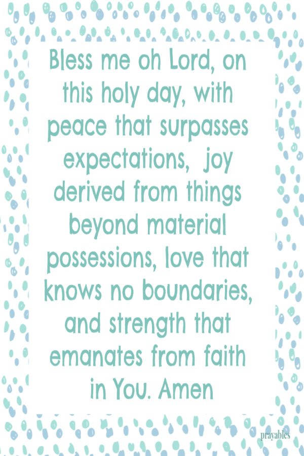 Bless me oh Lord, on this holy day, with peace that surpasses expectations,  joy derived from things beyond material possessions, love that knows no boundaries, and strength that emanates from faith in You. Amen