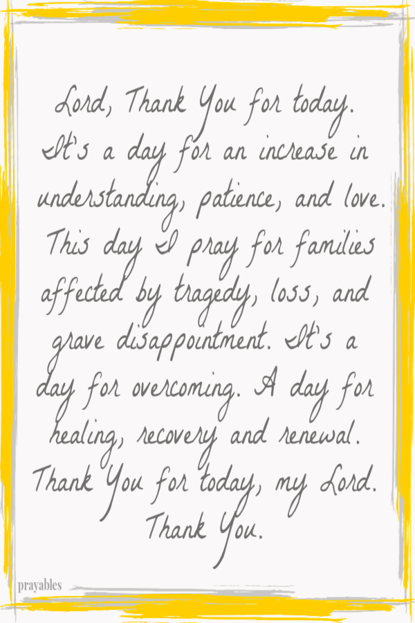 Lord, Thank You for today. It's a day for an increase in understanding, patience, and love. This day I pray for families affected by tragedy, loss, and grave disappointment. It's a day for overcoming. A day for healing, recovery and
renewal.  Thank You for today, my Lord. Thank You. 