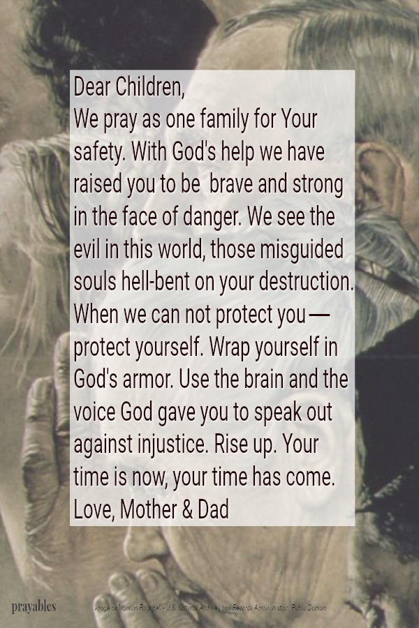 Dear Children, We pray as one family for Your safety. With God's help we have raised you to be  brave and strong in the face of danger. We see the evil in this world. Those misguided souls hell-bent on your destruction.  When we can
not protect you - protect yourself. Wrap yourself in God's armour. Use the brain and the voice God gave you to speak out against injustice. Rise up. Your time is now, your time has come. Love, Mother & Dad