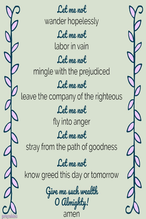 Let me not wander hopelessly Let me not labor in vain Let me not mingle with the prejudiced Let me not leave the company of the righteous Let me not fly into anger Let me not stray from the path of goodness Let me not know greed this
day or tomorrow Give me such wealth O Almighty! amen