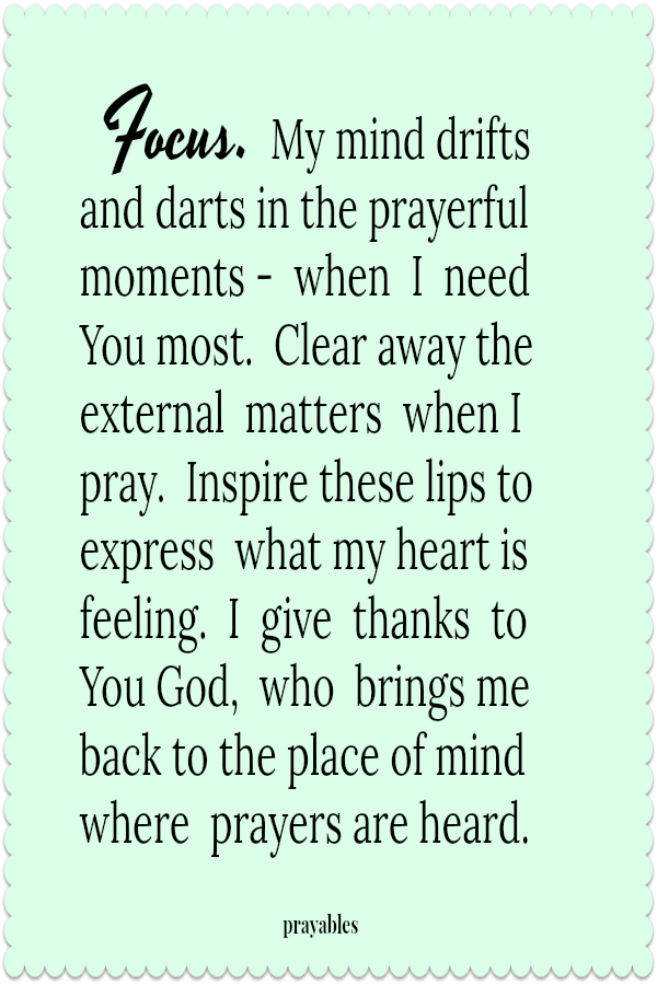 Focus. My mind drifts and darts in the prayerful moments -  when  I  need You most.  Clear away the external  matters  when I pray.  Inspire these lips to express  what my heart is feeling.  I  give  thanks  to  You God,  who  brings
me back to the place of mind  where  prayers are heard.