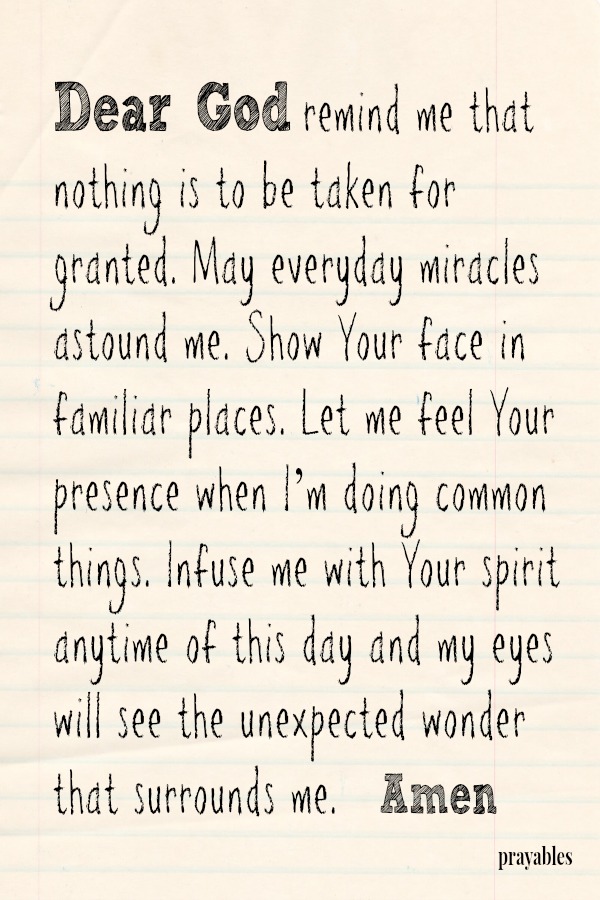 Dear God remind me that nothing is to be taken for granted. May everyday miracles astound me. Show Your face in familiar places. Let me feel Your presence when I’m doing common things. Infuse me with Your spirit anytime of this day
and my eyes will see the unexpected wonder that surrounds me.   Amen