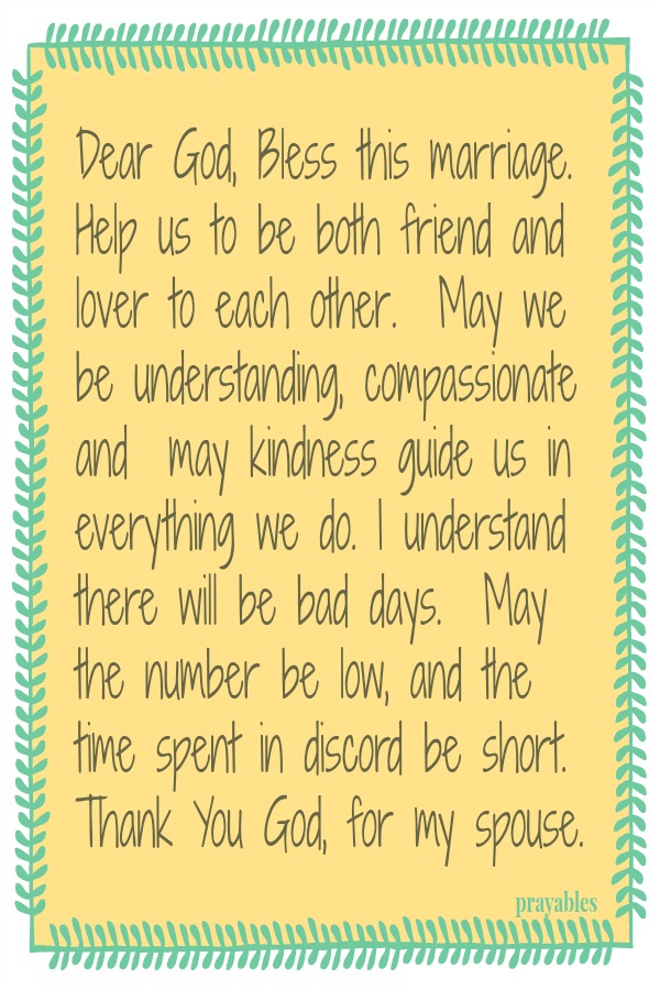 Dear God, Bless this marriage. Help us to be both friend and lover to each other.  May we be understanding, compassionate  and  may kindness guide us in everything we do. I understand there will be bad days.  May the number be low,
and the time spent in discord be short. Thank You God, for my spouse.