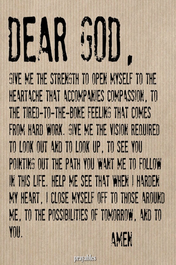 Dear God, Give me the strength to open myself to the heartache that accompanies compassion. To the tired-to-the-bone feeling that comes from hard work. Give me the vision required to look out and to look up, to see You pointing out
the path You want me to follow. Help me see that when I harden my heart, I close myself off to the possibilities of tomorrow and to You. Amen
