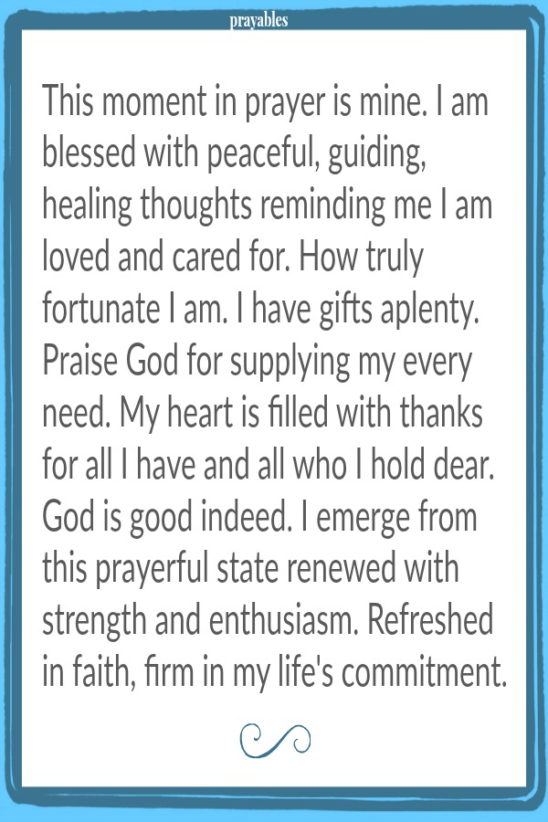 This moment in prayer is mine. I am blessed with peaceful, guiding, healing thoughts reminding me I am loved and cared for. How truly fortunate I am. I have gifts aplenty. Praise God for supplying my every need. My heart is filled
with thanks for all I have and all who I hold dear. God is good indeed. I emerge from this prayerful state renewed with strength and enthusiasm. Refreshed in faith, firm in my life's commitment.