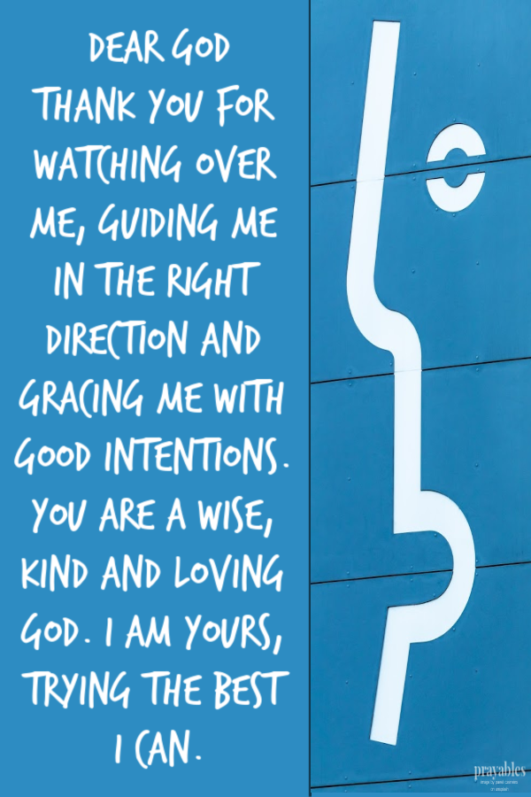 Dear God Thank you for watching over me, guiding me in the right direction and gracing me with good intentions.  You are a wise, kind and loving God, I am yours, trying the
best I can.