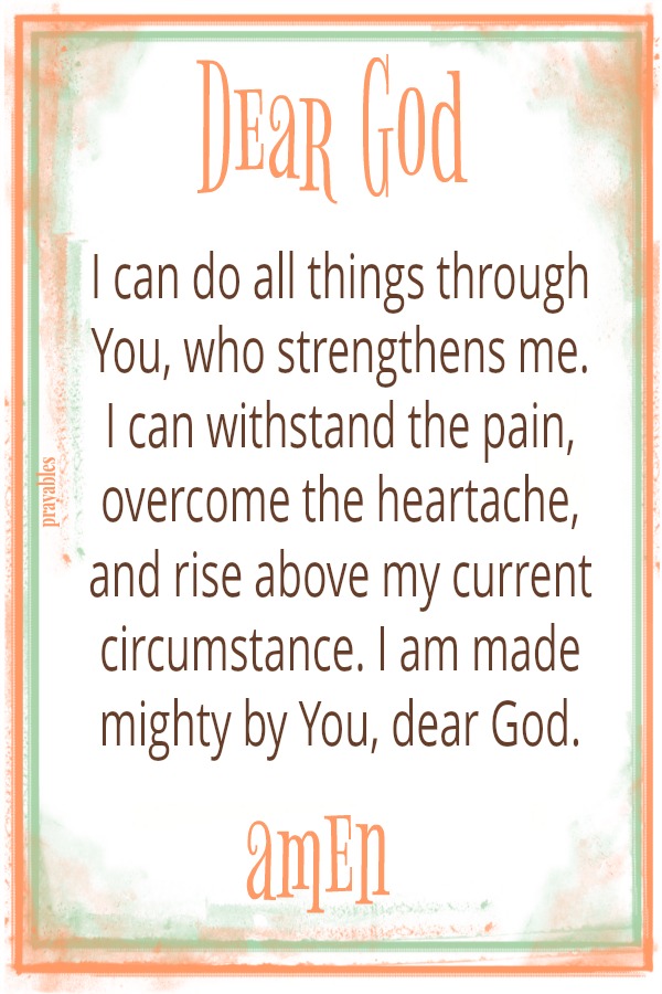 Dear God, I can do all things through You, who strengthens me. I can withstand the pain, overcome the heartache, and rise above my current circumstance. I am made mighty by You, dear God. amen