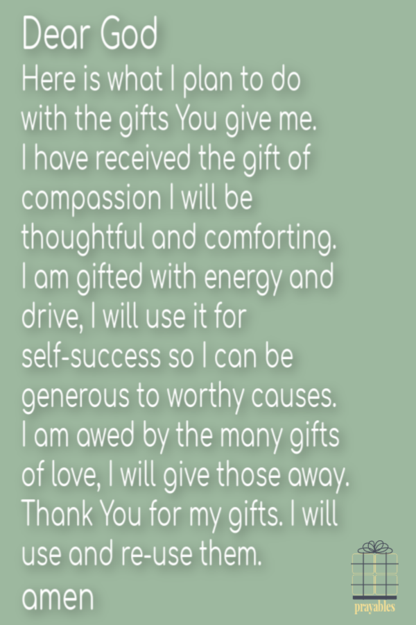 Dear God, Here is what I plan to do with the gifts You give me. I have received the gift of compassion, I will be thoughtful and comforting. I am gifted with energy and drive, I will use it for self-success and I will be generous to worthy causes. I am
awed by the many gifts of love, I will give it all away. Thank You for my gifts, I will use and re-use them. Amen