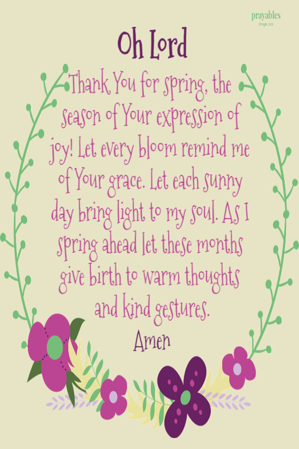 Oh Lord Thank You for spring, the season of Your expression of joy! Let every bloom remind me of Your grace. Let each sunny day bring light to my soul. As I spring ahead let these months give birth to warm thoughts and kind gestures. Amen