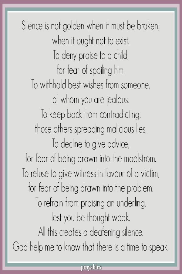 Silence is not golden when it must be broken; when it ought not to exist. To deny praise to a child,  for fear of spoiling him. To withhold best wishes from someone, of whom you are jealous. To keep back from contradicting, those
others spreading malicious lies. To decline to give advice, for fear of being drawn into the maelstrom. To refuse to give witness in favour of a victim, for fear of being drawn into the problem. To refrain from praising an underling, lest you be thought weak. All this creates a deafening silence. God help me to know that there is a time to speak.