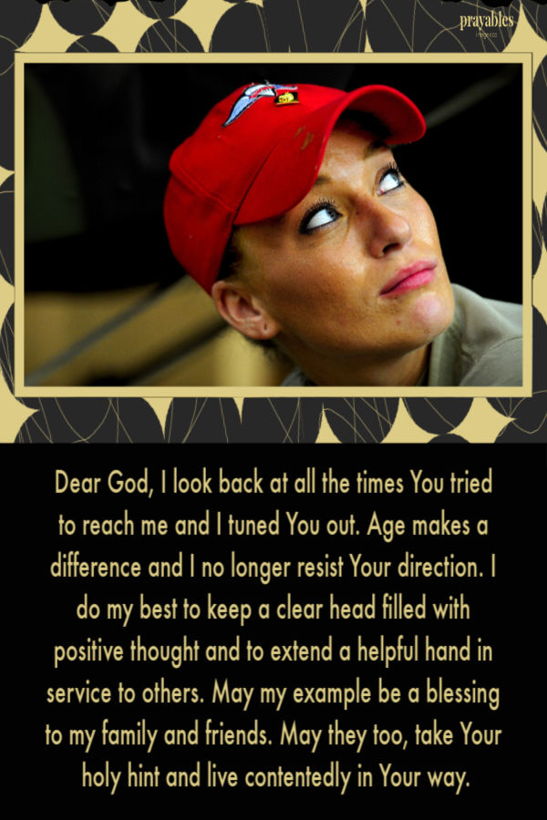 Dear God, I look back at all the times You tried to reach me and I tuned You out. Age makes a difference and I no longer resist Your direction. I do my best to keep a clear
head filled with positive thought and to extend a helpful hand in service to others. May my example be a blessing to my family and friends. May they too, take Your holy hint and live contentedly in Your way.