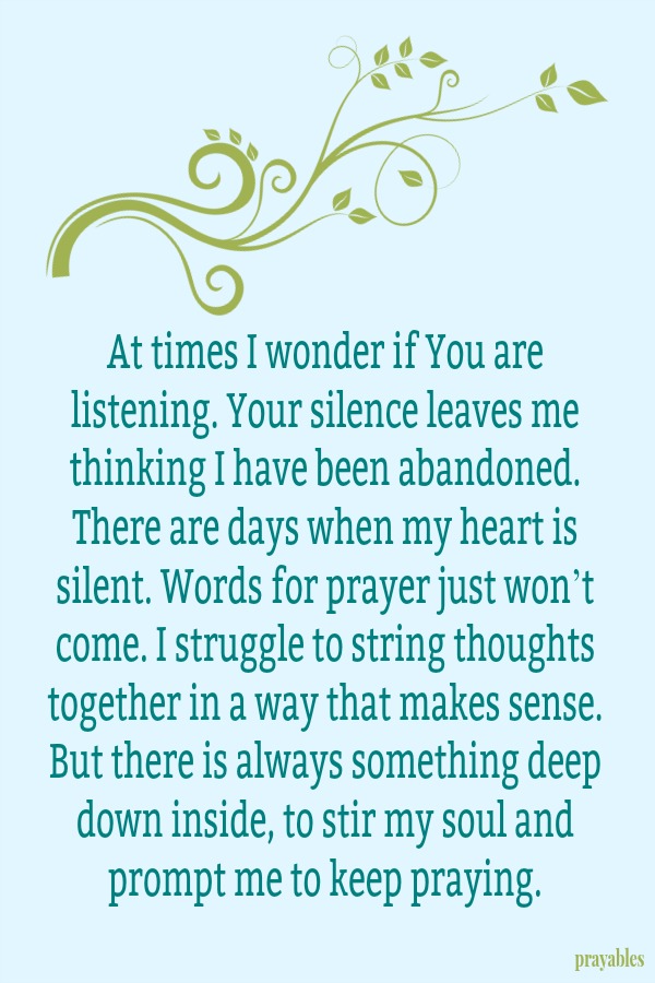 At times I wonder if You are listening. Your silence leaves me thinking I have been abandoned. There are days when my heart is silent. Words for prayer just won’t come. I struggle to string thoughts together in a way that makes
sense. But there is always something deep down inside, to stir my soul and prompt me to keep praying. 