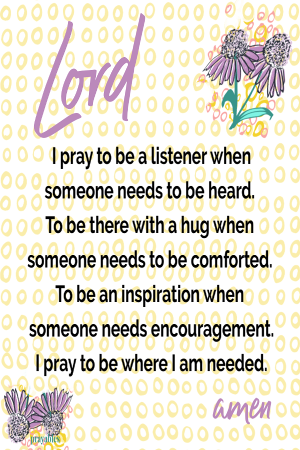 Lord I pray to be a listener when someone needs to be heard. To be there with a hug when someone needs to be comforted. To be an inspiration when someone needs encouragement. I pray to be where I am needed.