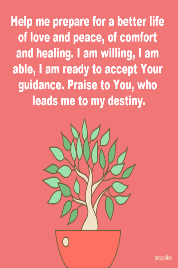 Help me prepare for a better life of love and peace, of comfort and healing. I am willing, I am able, I am ready to accept Your guidance. Praise to You, who leads me to my destiny.