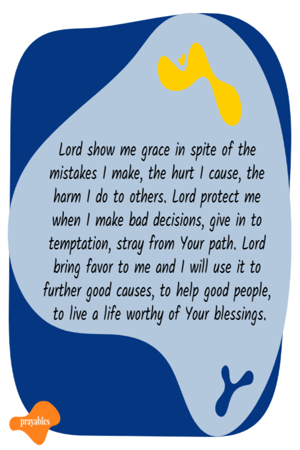 Lord show me grace in spite of the mistakes I make, the hurt I cause, the  harm I do to others. Lord protect me when I make bad decisions, give in to temptation, stray from
Your path. Lord bring favor to me and I will use it to further good causes, to help good people, to live a life worthy of Your blessings.