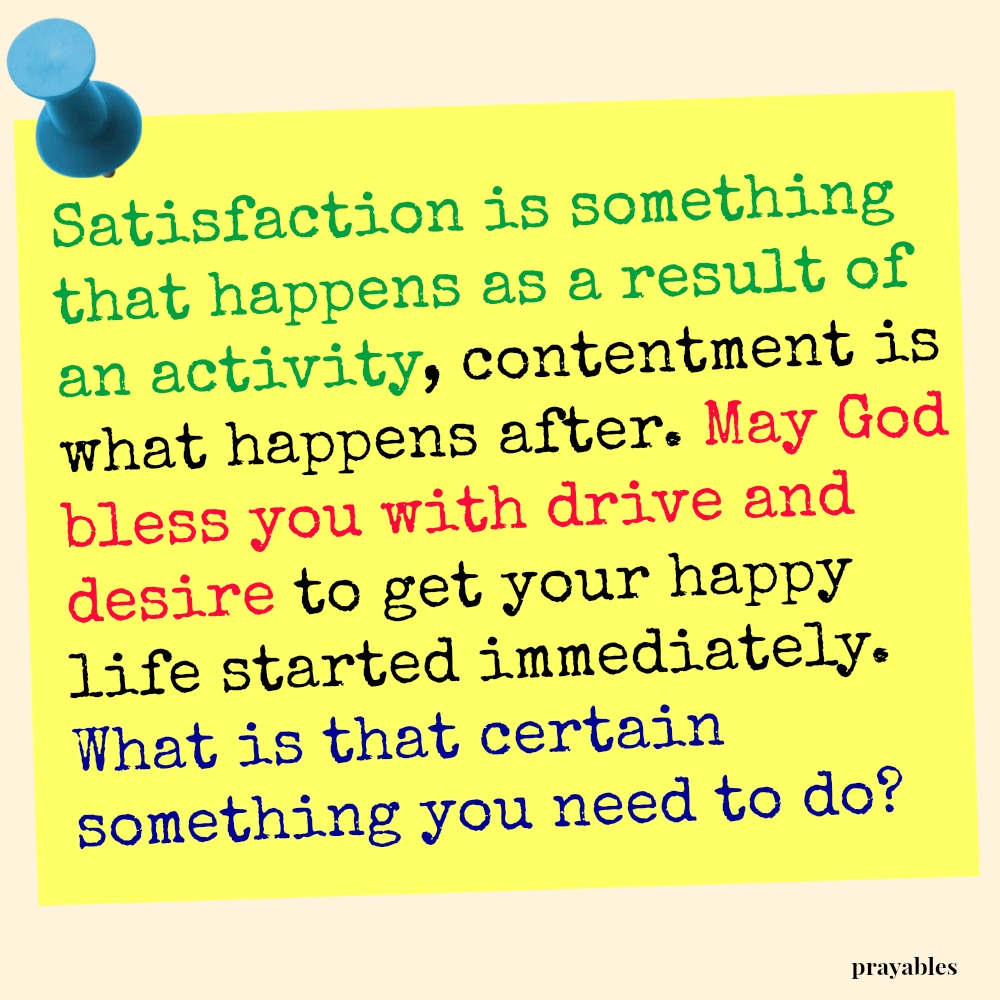 Satisfaction is something that happens as a result of an activity, contentment is what happens after. May God bless you with drive and desire to get your happy life started immediately. What is that certain something you need to do?