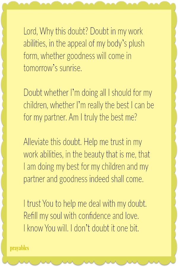 Lord, Why this doubt? Doubt in my work abilities, in the appeal of my body’s plush form, whether goodness will come in tomorrow’s sunrise.  Doubt whether I’m doing all I should for my children, whether I’m really the best I can be for
my partner. Am I truly the best me?  Alleviate this doubt. Help me trust in my work abilities, in the beauty that is me, that  I am doing my best for my children and my partner and goodness indeed shall come.  I trust You to help me deal with my doubt. Refill my soul with confidence and love.  I know You will. I don’t doubt it one bit.