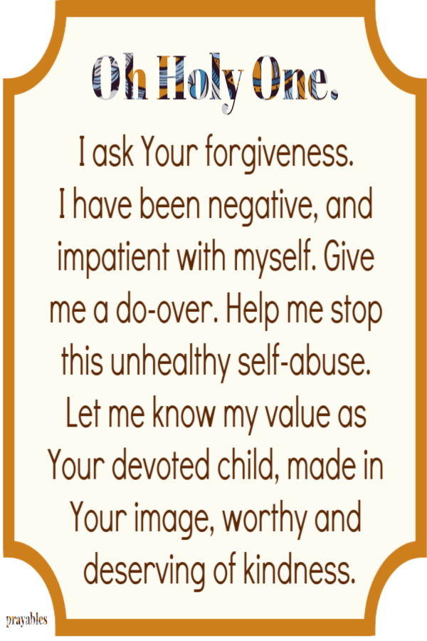 Oh Holy One. I ask Your forgiveness.  I have been negative, and impatient with myself. Give me a do-over. Help me stop this unhealthy self-abuse. Let me know my value as Your devoted child, made in Your image, worthy and deserving of kindness.