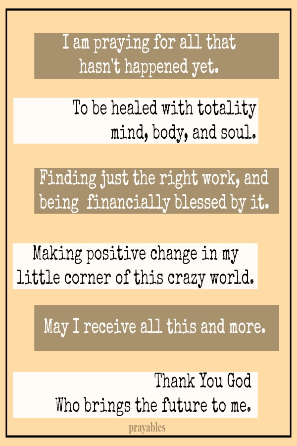 I am praying for all that hasn't happened yet. To be healed with totality - mind, body, and soul. Finding just the right work, and being financially blessed by it. Making positive change in my little corner of this crazy world. May I
receive all this and more. Thank You God Who brings the future to me.