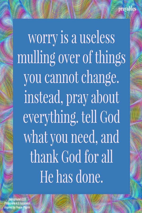Philippians 4:6 worry is a useless mulling over of things you cannot change. instead, pray about everything. tell God what you need, and thank God for all  He has done.