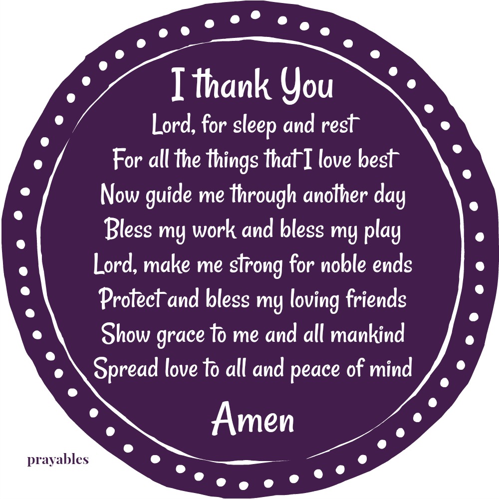 I thank You Lord, for sleep and rest, for all the things that I love best. Now guide me through another day, bless my work and bless my play. Lord, make me strong for noble ends, protect and bless my loving friends. Show grace to me
and all mankind, spread love to all and peace of mind. Amen