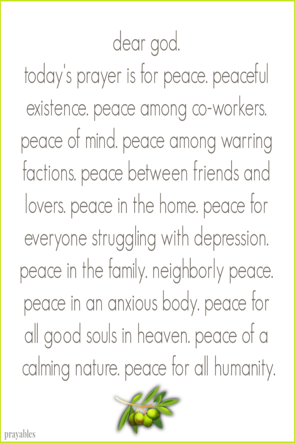 dear god.  today's prayer is for peace. peaceful existence. peace among co-workers. peace of mind. peace among warring factions. peace between friends and lovers. peace in the home. peace for everyone struggling with depression. peace in
the family. neigborly peace. peace in an anxious body. peace for all good souls in heaven. peace of a calming nature. peace for all humanity