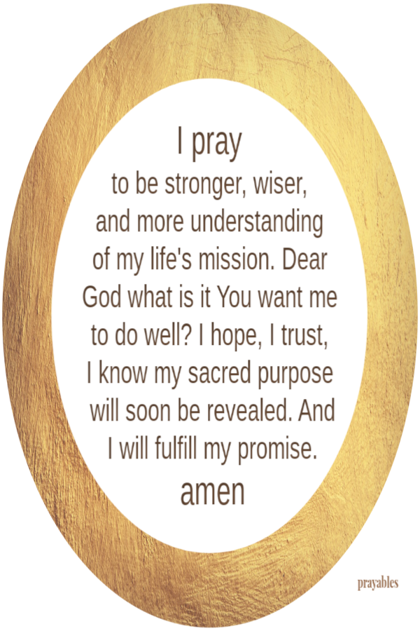 I pray  to be stronger, wiser,  and more understanding  of my life's mission. Dear God what is it You want me to do well? I hope, I trust,  I know my sacred purpose will soon be revealed. And I will fulfill my promise. amenWhen I'm tired and my heart is
breaking.  At that moment when my head is pounding  and my spirit is deflated. For the times when my tears come without warning. That’s when  I will gather up every remaining fiber of determination, pull from within, stand up tall and give thanks with the last traces of strength I didn’t know I still had. Thank God!