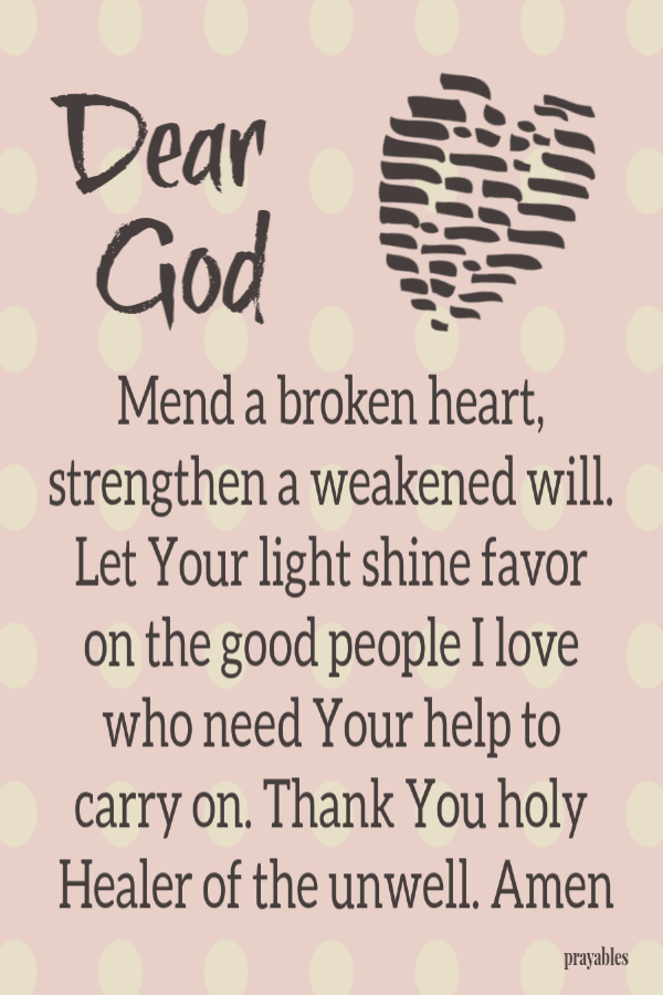 Dear God, mend a broken heart, strengthen a weakened will. Let Your light shine favor on the good people I love who need Your help to carry on. Thank You holy Healer of the unwell. Amen