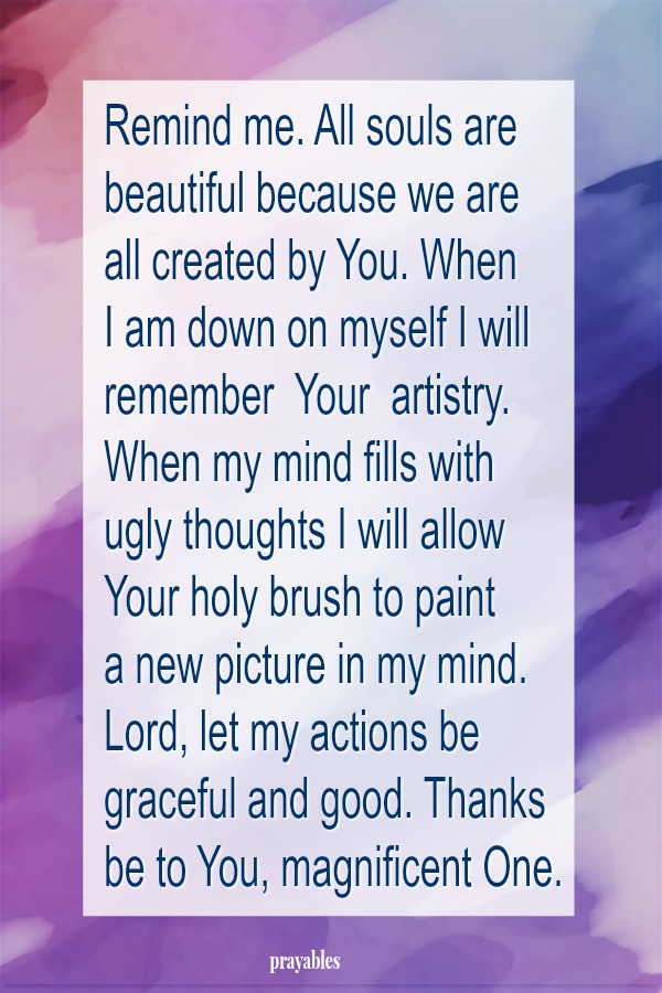 Remind me. All souls are beautiful because we are  all created by You. When  I am down on myself I will remember  Your  artistry. When my mind fills with  ugly thoughts I will allow Your holy brush to paint  a new picture in my mind.
Lord, let my actions be graceful and good. Thanks be to You, magnificent One.  