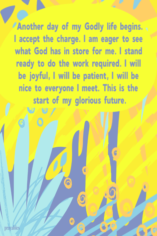 Another day of my Godly life begins. I accept the charge. I am eager to see what God has in store for me. I stand ready to do the work required. I will be joyful, I will be patient, I will be nice to everyone I meet. This is the start of my glorious
future.