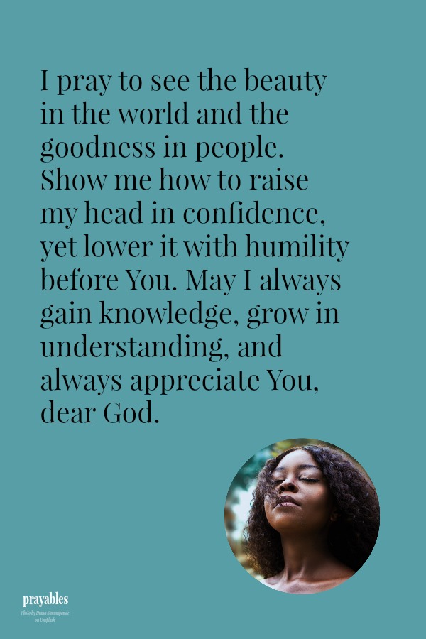 I pray to see the beauty in the world and the goodness in people. Show me how to raise my head in confidence, yet lower it with humility before You. May I always gain knowledge, grow in understanding, and always appreciate You, dear
God.