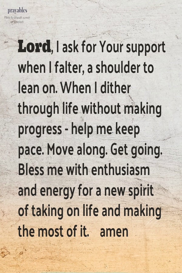 Lord, I ask for Your support when I falter, a shoulder to lean on. When I dither through life without making progress - help me keep  pace. Move along. Get going. Bless me with enthusiasm and energy for a new spirit of taking on life
and making the most of it. amen   