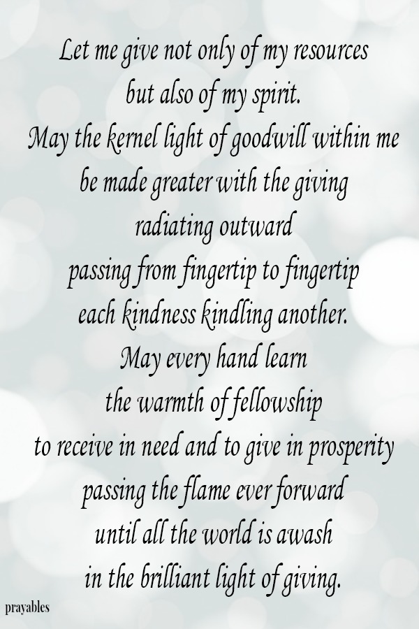 Let me give not only of my resources, but also of my spirit. May the kernel light of goodwill within me be made greater with the giving, radiating outward, passing from fingertip to fingertip, each kindness kindling another. May
every hand learn  the warmth of fellowship to receive in need and to give in prosperity- passing the flame ever forward until all the world is awash  in the brilliant light of giving.