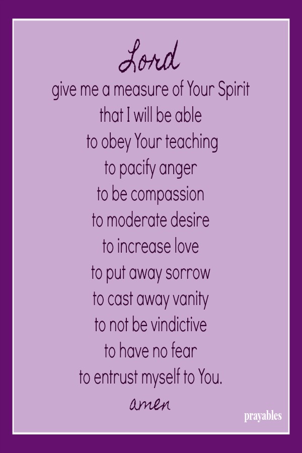 Lord give me a measure of Your Spirit that I will be able  to obey Your teaching to pacify anger to be compassion to moderate desire to increase love to put away sorrow to cast away vanity to not be vindictive to have no fear  to
entrust myself to You. amen