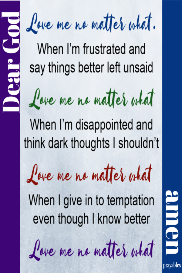 Dear God, Love me no matter what. When I’m frustrated and  say things better left unsaid;  Love me no matter what. When I’m disappointed and  think dark thoughts I shouldn’t;  Love me no matter what.  When I give in to temptation  even though
I know better;  Love me no matter what. Amen