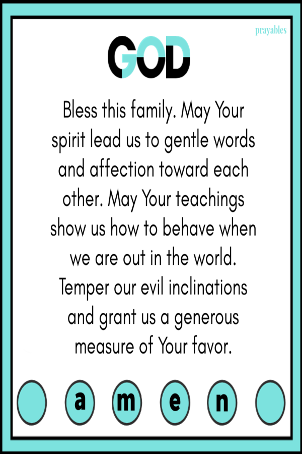 God, bless this family. May Your spirit lead us to gentle words and affection toward each other. May Your teachings show us how to behave when we are out in the world. Temper our evil inclinations and grant us a generous measure of Your
favor. 