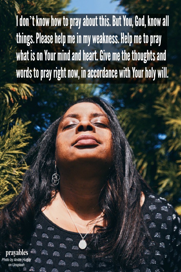 I don’t know how to pray about this. But You, God, know all things. Please help me in my weakness. Help me to pray what is on Your mind and heart. Give me the thoughts and words to pray right now, in accordance with Your holy will.