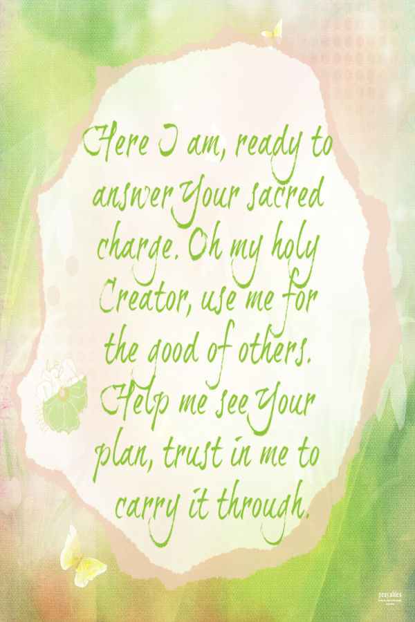 Here I am, ready to answer Your sacred charge. Oh my holy Creator, use me for the good of others. Help me see Your plan, trust in me to carry it through.