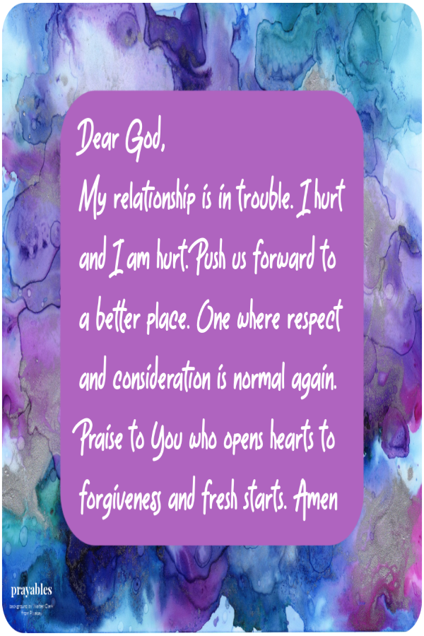 Dear God,  My relationship is in trouble. I hurt and I am hurt. Push us forward to  a better place. One where respect and
consideration is normal again. Praise to You who opens hearts to forgiveness and fresh starts. Amen