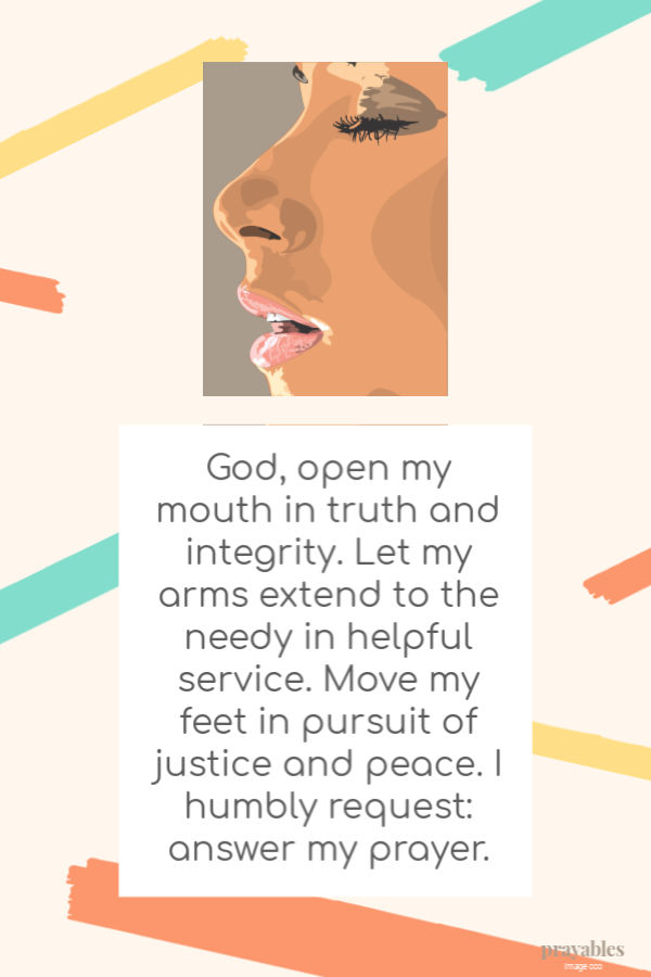 God, open my mouth in truth and integrity. Let my arms extend to the needy in helpful service. Move my feet in pursuit of justice and peace.  I humbly request: answer my
prayer. 