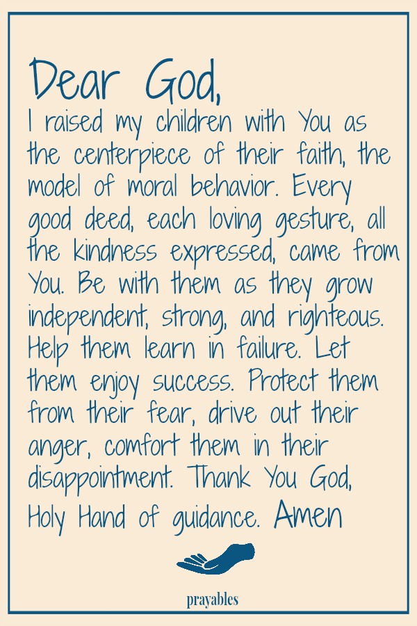 Dear God,  I raised my children with You as the centerpiece of their faith, the model of moral behavior. Every good deed, each loving gesture, all the kindness expressed, came from You. Be with them as they grow independent, strong,
and righteous. Help them learn in failure. Let them enjoy success. Protect them from their fear, drive out their anger, comfort them in disappointment. Thank You God, Holy Hand of guidance.   Amen