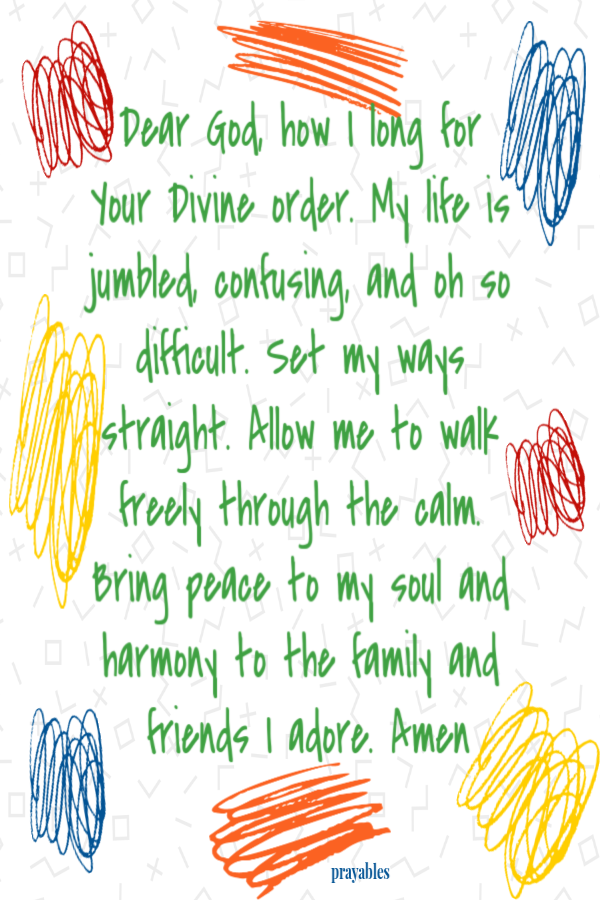 Dear God, how I long for Your Divine order. My life is jumbled, confusing, and oh so difficult. Set my ways straight. Allow me to
walk freely through the calm. Bring peace to my soul and harmony to the family and friends I adore. Amen