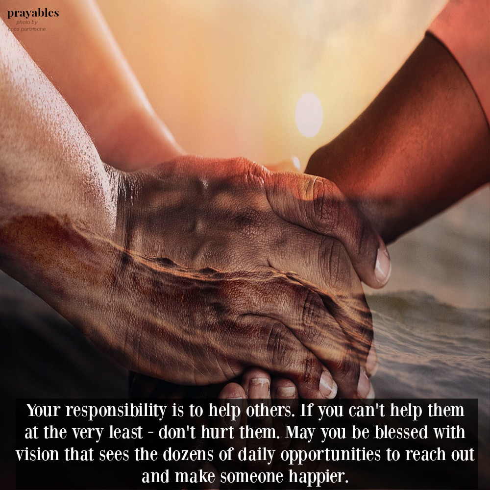 Your responsibility is to help others. If you can’t help them, at the very least – don’t hurt them. May you be blessed with vision that sees the dozens of daily opportunities to reach out and make someone happier.