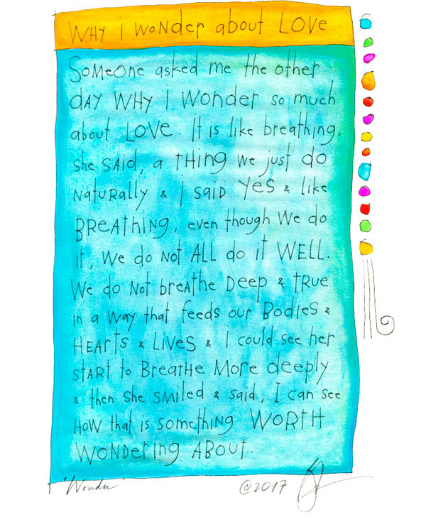 Why I wonder about love: Someone asked me the other day why I wonder so much about love. It is like breathing she said, a thing we just do naturally & I said Yes & like breathing, even though we do it, we do not all do it
well. We do not breathe deep & true in a way that feeds our bodies & hearts & lives & I could see her start to breathe more deeply & then she smiled & said I can see how that is something worth wondering about.  