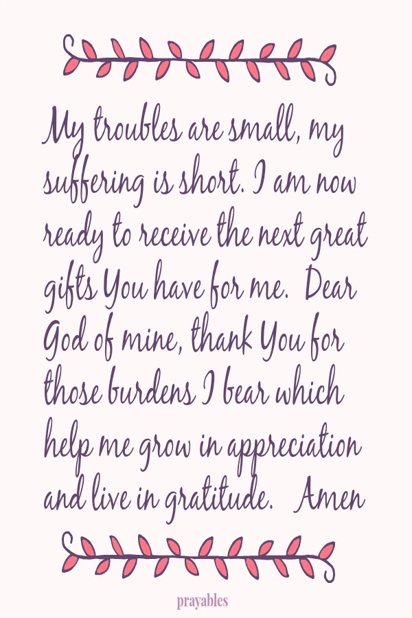 My troubles are small, my suffering is short. I am now ready to receive the next great gifts You have for me.  Dear God of mine, thank You for those burdens I bear which help me grow in appreciation and live in gratitude.   Amen