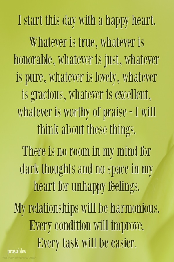 I start this day with a happy heart.   Whatever is true, whatever is honorable, whatever is just, whatever is pure, whatever is lovely, whatever is gracious, whatever is excellent, whatever is worthy of praise - I will think about
these things.   There is no room in my mind for dark thoughts and no space in my heart for unhappy feelings.   My relationships will be harmonious. Every condition will improve.  Every task will be easier. 