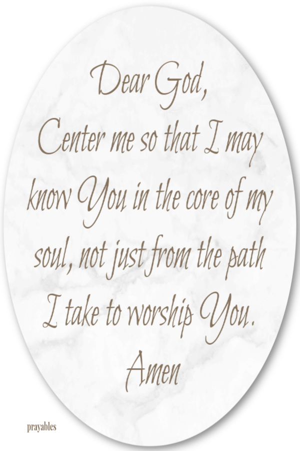 Dear God,  Center me so that I may know You in the core of my soul, not just from the path I take to worship You. Amen