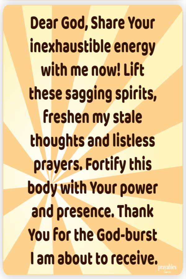 Dear God, Share Your inexhaustible energy with me now! Lift  these sagging spirits, freshen my stale thoughts and listless prayers.
Fortify this body with Your power and presence. Thank You for the God-burst  I am about to receive.