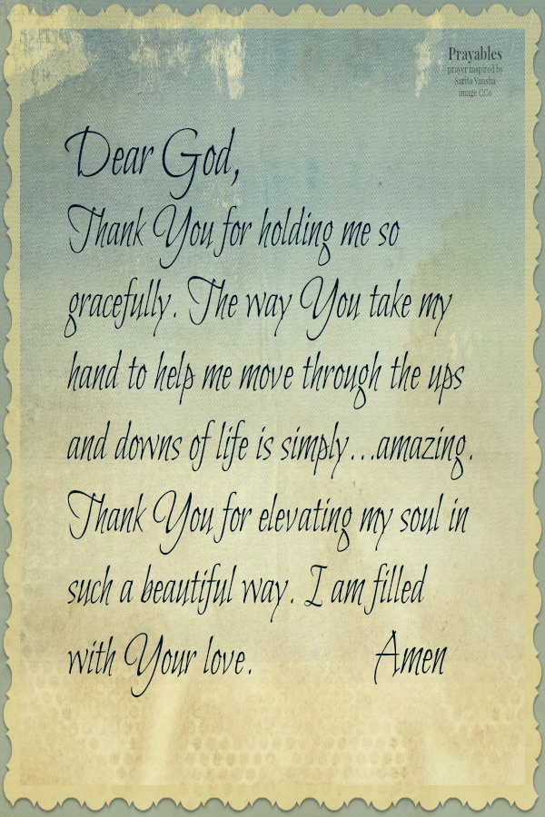 Dear God,  Thank You for holding me so gracefully. The way You take my hand to help me move through the ups and downs of life is simply...amazing.  Thank You for elevating my soul in such a beautiful way. I am filled with Your love.
Amen  inspired by Sarita Vansha          