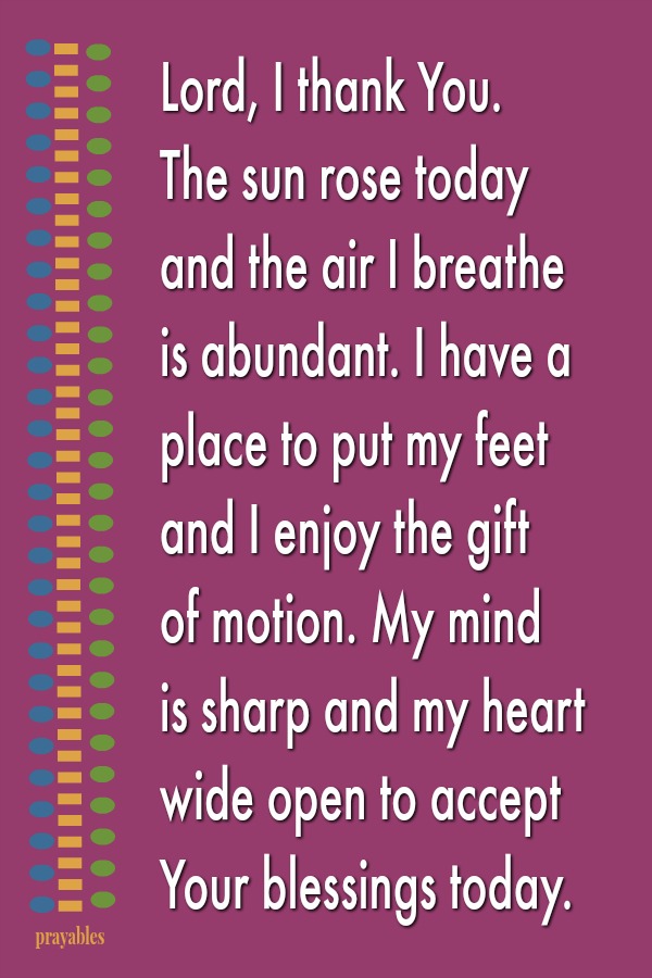 Lord, I thank You.  The sun rose today and the air I breathe is abundant. I have a place to put my feet  and I enjoy the gift  of motion. My mind  is sharp and my heart wide open to accept Your blessings today. 